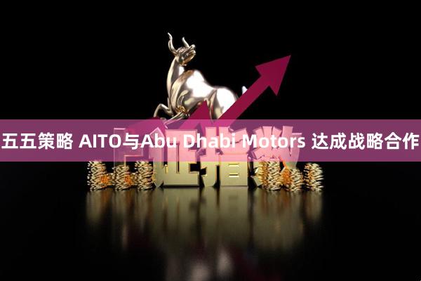 五五策略 AITO与Abu Dhabi Motors 达成战略合作