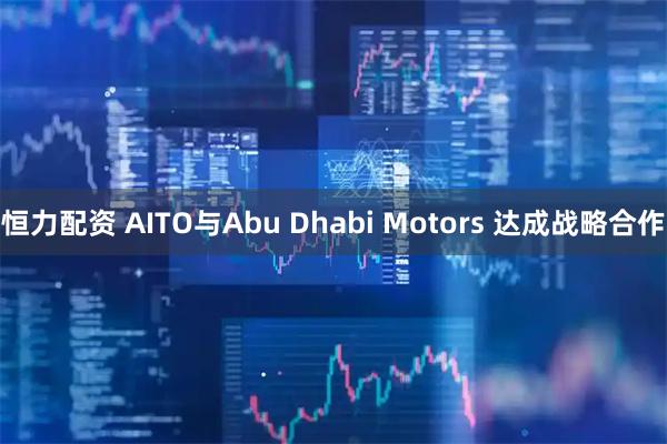恒力配资 AITO与Abu Dhabi Motors 达成战略合作