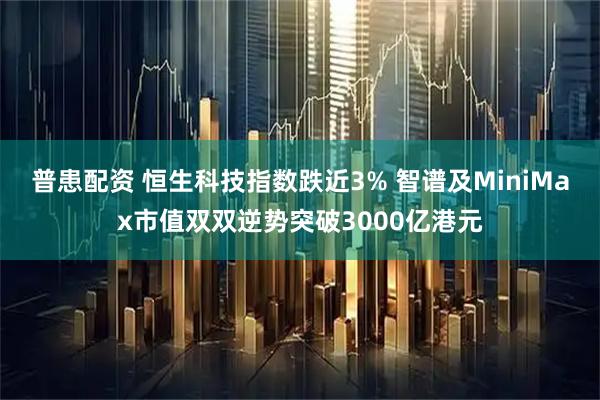 普患配资 恒生科技指数跌近3% 智谱及MiniMax市值双双逆势突破3000亿港元